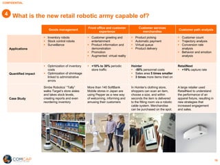 CONFIDENTIAL
16
What is the new retail robotic army capable of?
Goods management
Front office and customer
experience
Customer services
merchandise
Customer path analysis
Applications
§ Inventory robots
§ Stock control robots
§ Surveillance
§ Customer greeting and
entertainment
§ Product information and
demonstration
§ Promotion
§ Augmented virtual reality
§ Product picking
§ Automatic payment
§ Virtual queue
§ Product delivery
§ Customer count
§ Trajectory analysis
§ Conversion rate
analysis
§ Behavior and emotion
analysis
Quantified impact
§ Optimization of inventory
costs
§ Optimization of shrinkage
linked to administrative
errors
§ +10% to 30% periodic
store traffic
Hointer
§ -50% personnel costs
§ Sales area 5 times smaller
§ 3 times more items tried on
RetailNext
§ +10% capture rate
Case Study
Simbe Robotics’ “Tally”
walks Target’s store aisles
and takes stock levels,
creating reports and even
reordering inventory
More than 140 SoftBank
Mobile stores in Japan are
using Pepper as a new way
of welcoming, informing and
amusing their customers
In Hointer’s clothing store,
shoppers can scan an item,
choose a size, and within
seconds the item is delivered
to the fitting room via a robotic
cable system. Merchandise
can be purchased on the spot.
A large retailer used
RetailNext to understand
the performance of an
apparel fixture, resulting in
new strategies that
increased engagement
and sales.
4
 