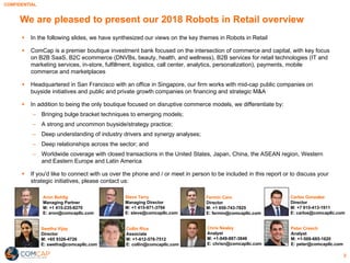 CONFIDENTIAL
§ In the following slides, we have synthesized our views on the key themes in Robots in Retail
§ ComCap is a premier boutique investment bank focused on the intersection of commerce and capital, with key focus
on B2B SaaS, B2C ecommerce (DNVBs, beauty, health, and wellness), B2B services for retail technologies (IT and
marketing services, in-store, fulfillment, logistics, call center, analytics, personalization), payments, mobile
commerce and marketplaces
§ Headquartered in San Francisco with an office in Singapore, our firm works with mid-cap public companies on
buyside initiatives and public and private growth companies on financing and strategic M&A
§ In addition to being the only boutique focused on disruptive commerce models, we differentiate by:
‒ Bringing bulge bracket techniques to emerging models;
‒ A strong and uncommon buyside/strategy practice;
‒ Deep understanding of industry drivers and synergy analyses;
‒ Deep relationships across the sector; and
‒ Worldwide coverage with closed transactions in the United States, Japan, China, the ASEAN region, Western
and Eastern Europe and Latin America
§ If you'd like to connect with us over the phone and / or meet in person to be included in this report or to discuss your
strategic initiatives, please contact us:
We are pleased to present our 2018 Robots in Retail overview
2
Aron Bohlig
Managing Partner
M: +1 415-235-8270
E: aron@comcapllc.com
Steve Terry
Managing Director
M: +1 415-971-3794
E: steve@comcapllc.com
Fermin Caro
Director
M: +1 650-743-7825
E: fermin@comcapllc.com
Swetha Vijay
Director
M: +65 9326-4726
E: swetha@comcapllc.com
Collin Rice
Associate
M: +1-612-578-7512
E: collin@comcapllc.com
Peter Creech
Analyst
M: +1-508-685-1620
E: peter@comcapllc.com
Carlos Gonzalez
Director
M: +7 915-413-1911
E: carlos@comcapllc.com
Chris Nealey
Analyst
M: +1-949-887-3846
E: chrisn@comcapllc.com
 