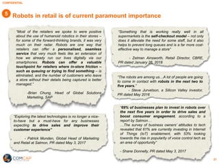 CONFIDENTIAL
21
Robots in retail is of current paramount importance
“Most of the retailers we spoke to were positive
about the use of humanoid robotics in their stores –
for some of the forward-thinking brands, it was very
much on their radar. Robots are one way that
retailers can offer a personalised, seamless
service that very much feels like an extension of
how we already run our lives digitally via our
smartphones. Robots can offer a valuable
touchpoint for retailers where in-store friction –
such as queuing or trying to find something – is
eliminated, and the number of customers who leave
a store without their details being captured is better
managed.”
-Brian Chung, Head of Global Solutions
Marketing, SAP
“Exploring the latest technologies is no longer a nice-
to-have but a must-have for any businesses
expecting to drive sales and improve their
customer experience”
- Patrick Munden, Global Head of Marketing
and Retail at Salmon, PR dated May 3, 2017
“Something that is working really well in all
supermarkets is the self-checkout model – not only
does it alleviate the need for some staff, but it also
helps to prevent long queues and is a far more cost-
effective way to manage a store”
- Zelman Ainsworth, Retail Director, CBRE,
PR dated January 26, 2018
“The robots are among us…A lot of people are going
to come in contact with robots in the next two to
five years.”
- Steve Jurvetson, a Silicon Valley investor,
PR dated May 2016
“69% of businesses plan to invest in robots over
the next five years in order to drive sales and
boost consumer engagement, according to a
report by Salmon…
…The survey of business owners’ attitudes to tech
revealed that 61% are currently investing in Internet
of Things (IoT) enablement, with 53% looking
towards the rise in popularity of voice control tech as
an area of opportunity”
- Shane Donnelly, PR dated May 3, 2017
5
 