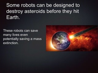 Some robots can be designed to
destroy asteroids before they hit
Earth.
These robots can save
many lives even
potentially saving a mass
extinction.
 