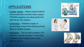 APPLICATIONS
• Cardiac surgery :- Robot assisted MIDCA
band endoscope coronary artery bypass
(TECAB) surgeries are being performed
with the da Vinci system.
• Gynecology :- Robotics surgery in
gynaecology is one of the fastest growing
fields of robotics surgery.
• Orthopedic :- The Acrobat company LTD.
Sells the “Acrobot Sculptor” a robot that
contains a bone cutting tool to a pre-
defined volume.
 