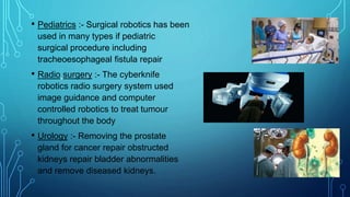 • Pediatrics :- Surgical robotics has been
used in many types if pediatric
surgical procedure including
tracheoesophageal fistula repair
• Radio surgery :- The cyberknife
robotics radio surgery system used
image guidance and computer
controlled robotics to treat tumour
throughout the body
• Urology :- Removing the prostate
gland for cancer repair obstructed
kidneys repair bladder abnormalities
and remove diseased kidneys.
 