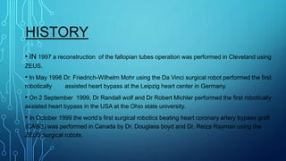 HISTORY
• IN 1997 a reconstruction of the fallopian tubes operation was performed in Cleveland using
ZEUS.
• In May 1998 Dr. Friedrich-Wilhelm Mohr using the Da Vinci surgical robot performed the first
robotically assisted heart bypass at the Leipzig heart center in Germany.
• On 2 September 1999, Dr Randall wolf and Dr Robert Michler performed the first robotically
assisted heart bypass in the USA at the Ohio state university.
• In October 1999 the world’s first surgical robotics beating heart coronary artery bypass graft
(CABG) was performed in Canada by Dr. Douglass boyd and Dr. Reiza Rayman using the
ZEUS surgical robots.
 