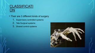 CLASSIFICATI
ON
• Their are 3 different kinds of surgery
1. Supervisory controlled systems
2. Tele Surgical systems
3. Shared control systems
 