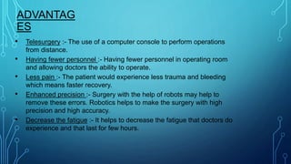 ADVANTAG
ES
• Telesurgery :- The use of a computer console to perform operations
from distance.
• Having fewer personnel :- Having fewer personnel in operating room
and allowing doctors the ability to operate.
• Less pain :- The patient would experience less trauma and bleeding
which means faster recovery.
• Enhanced precision :- Surgery with the help of robots may help to
remove these errors. Robotics helps to make the surgery with high
precision and high accuracy.
• Decrease the fatigue :- It helps to decrease the fatigue that doctors do
experience and that last for few hours.
 