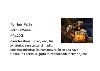 -Nombre: Wall-e
-Película:Wall-e
-Año:2008
-Características: Es pequeño, fue
construido para cuidar al medio
ambiente mientras los humanos están en una nave
espacial, es tierno, le gusta coleccionar diferentes objetos
 