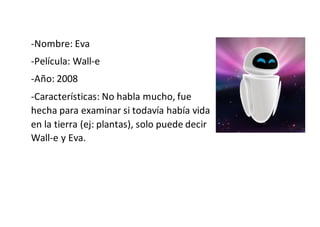 -Nombre: Eva
-Película: Wall-e
-Año: 2008
-Características: No habla mucho, fue
hecha para examinar si todavía había vida
en la tierra (ej: plantas), solo puede decir
Wall-e y Eva.
 