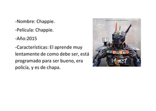 -Nombre: Chappie.
-Película: Chappie.
-Año:2015
-Características: El aprende muy
lentamente de como debe ser, está
programado para ser bueno, era
policía, y es de chapa.
 