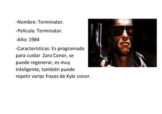 -Nombre: Terminator.
-Película: Terminator.
-Año: 1984
-Características: Es programado
para cuidar Zara Conor, se
puede regenerar, es muy
inteligente, también puede
repetir varias frases de Kyle conor.
 