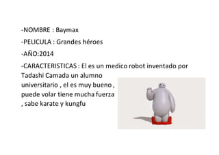 -NOMBRE : Baymax
-PELICULA : Grandes héroes
-AÑO:2014
-CARACTERISTICAS : El es un medico robot inventado por
Tadashi Camada un alumno
universitario , el es muy bueno ,
puede volar tiene mucha fuerza
, sabe karate y kungfu
 