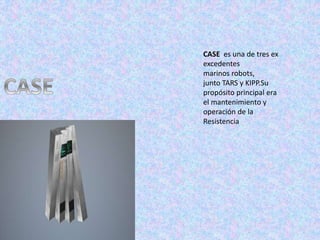 CASE es una de tres ex
excedentes
marinos robots,
junto TARS y KIPP.Su
propósito principal era
el mantenimiento y
operación de la
Resistencia
 
