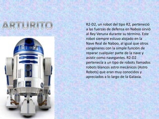R2-D2, un robot del tipo R2, perteneció
a las fuerzas de defensa en Naboo sirvió
al Rey Veruna durante su término. Este
robot siempre estuvo alojado en la
Nave Real de Naboo, al igual que otros
congéneres con la simple función de
reparar cualquier parte de la nave y
asistir como navegantes. R2-D2
pertenecía a un tipo de robots llamados
robots blancos astro mecánicos (Astro
Robots) que eran muy conocidos y
apreciados a lo largo de la Galaxia.
 