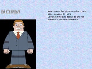 Norm es un robot gigante que fue creado
por el malvado, Dr. Heinz
Doofenshmirtz para destuir de una vez
por todas a Perry el Ornitorrinco
 