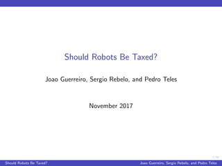 1/56
Should Robots Be Taxed?
Joao Guerreiro, Sergio Rebelo, and Pedro Teles
November 2017
Should Robots Be Taxed? Joao Guerreiro, Sergio Rebelo, and Pedro Teles
 