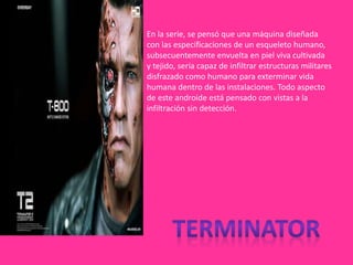 En la serie, se pensó que una máquina diseñada
con las especificaciones de un esqueleto humano,
subsecuentemente envuelta en piel viva cultivada
y tejido, sería capaz de infiltrar estructuras militares
disfrazado como humano para exterminar vida
humana dentro de las instalaciones. Todo aspecto
de este androide está pensado con vistas a la
infiltración sin detección.
 