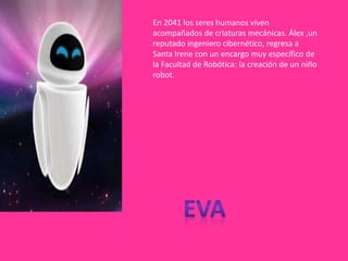 En 2041 los seres humanos viven
acompañados de criaturas mecánicas. Álex ,un
reputado ingeniero cibernético, regresa a
Santa Irene con un encargo muy específico de
la Facultad de Robótica: la creación de un niño
robot.
 