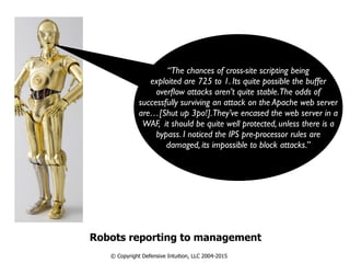 Robots reporting to management
© Copyright Defensive Intuition, LLC 2004-2015
“The chances of cross-site scripting being
exploited are 725 to 1. Its quite possible the buffer
overﬂow attacks aren’t quite stable.The odds of
successfully surviving an attack on the Apache web server
are…[Shut up 3po!].They’ve encased the web server in a
WAF, it should be quite well protected, unless there is a
bypass. I noticed the IPS pre-processor rules are
damaged, its impossible to block attacks.”
 