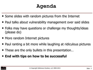 Agenda
• Some slides with random pictures from the Internet
• Paul talks about vulnerability management over said slides
• Folks may have questions or challenge my thoughts/ideas
(please do)
• More random Internet pictures
• Paul ranting a bit more while laughing at ridiculous pictures
• These are the only bullets in this presentation…
• End with tips on how to be successful
© Copyright Defensive Intuition, LLC 2004-2015 Slide 3
 