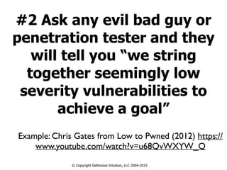 #2 Ask any evil bad guy or
penetration tester and they
will tell you “we string
together seemingly low
severity vulnerabilities to
achieve a goal”
© Copyright Defensive Intuition, LLC 2004-2015
Example: Chris Gates from Low to Pwned (2012) https://
www.youtube.com/watch?v=u68QvWXYW_Q
 