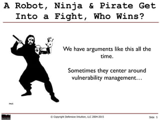 A Robot, Ninja & Pirate Get
Into a Fight, Who Wins?
© Copyright Defensive Intuition, LLC 2004-2015 Slide 5
We have arguments like this all the
time.	

!
Sometimes they center around
vulnerability management…
 