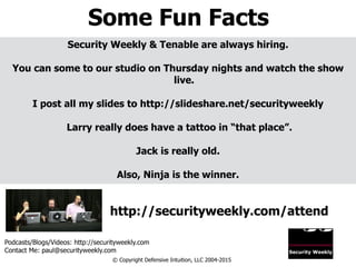 Some Fun Facts
Podcasts/Blogs/Videos: http://securityweekly.com
Contact Me: paul@securityweekly.com
© Copyright Defensive Intuition, LLC 2004-2015
http://securityweekly.com/attend
Security Weekly & Tenable are always hiring.
!
You can some to our studio on Thursday nights and watch the show
live.
!
I post all my slides to http://slideshare.net/securityweekly
!
Larry really does have a tattoo in “that place”.
!
Jack is really old.
!
Also, Ninja is the winner.
 