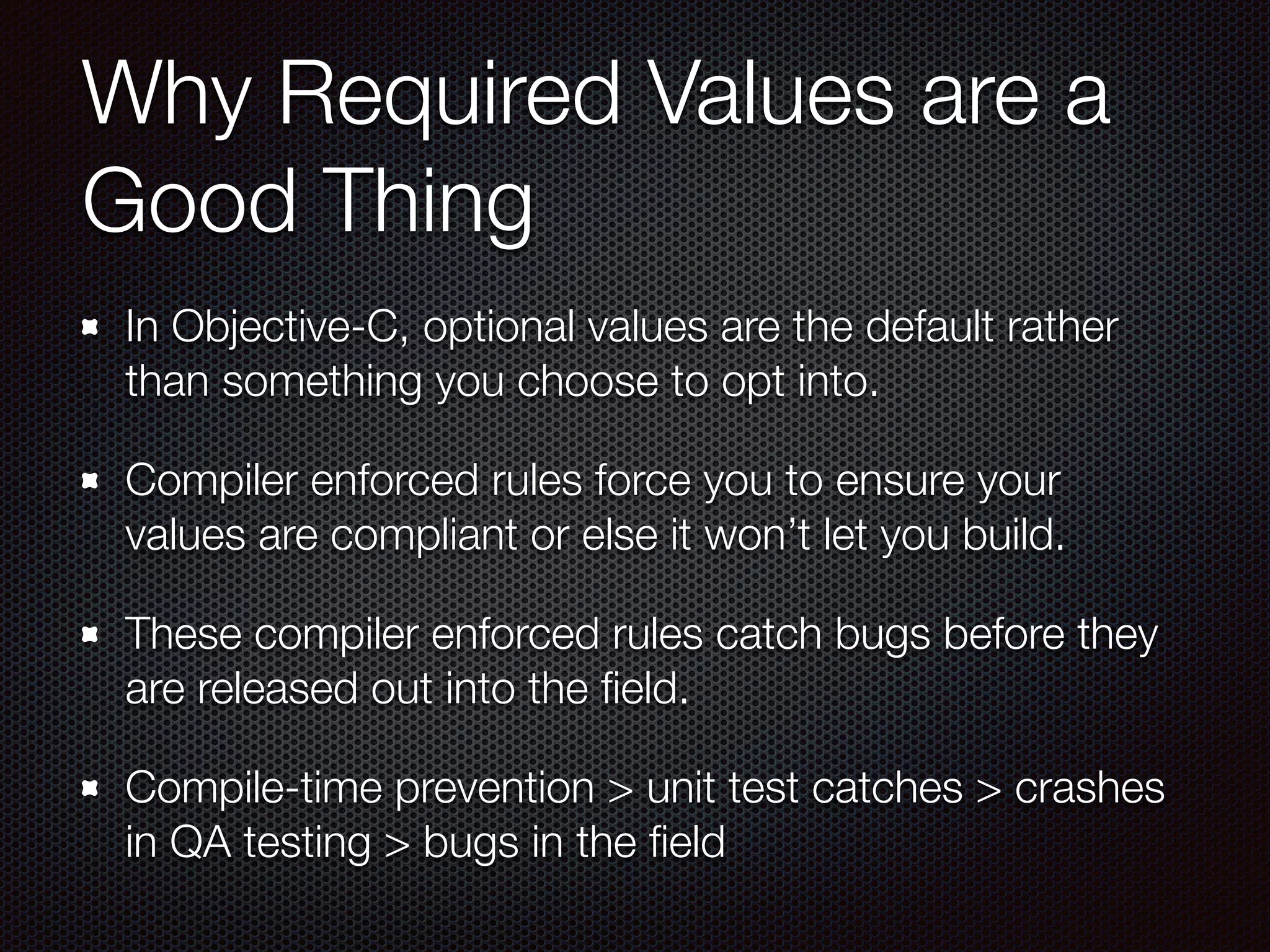 Why Required Values are a
Good Thing
In Objective-C, optional values are the default rather
than something you choose to opt into.
Compiler enforced rules force you to ensure your
values are compliant or else it won’t let you build.
These compiler enforced rules catch bugs before they
are released out into the ﬁeld.
Compile-time prevention > unit test catches > crashes
in QA testing > bugs in the ﬁeld
 