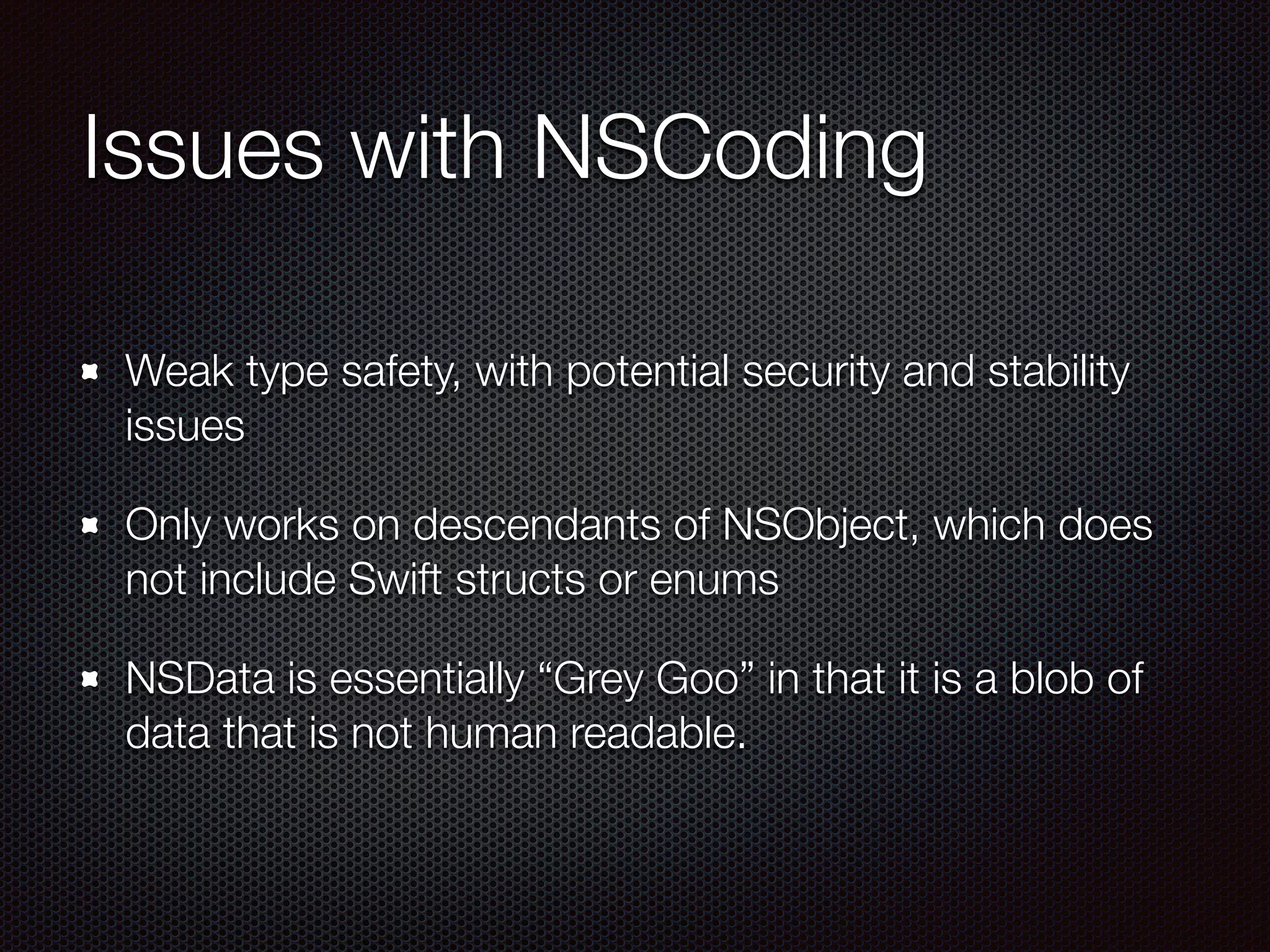 Issues with NSCoding
Weak type safety, with potential security and stability
issues
Only works on descendants of NSObject, which does
not include Swift structs or enums
NSData is essentially “Grey Goo” in that it is a blob of
data that is not human readable.
 