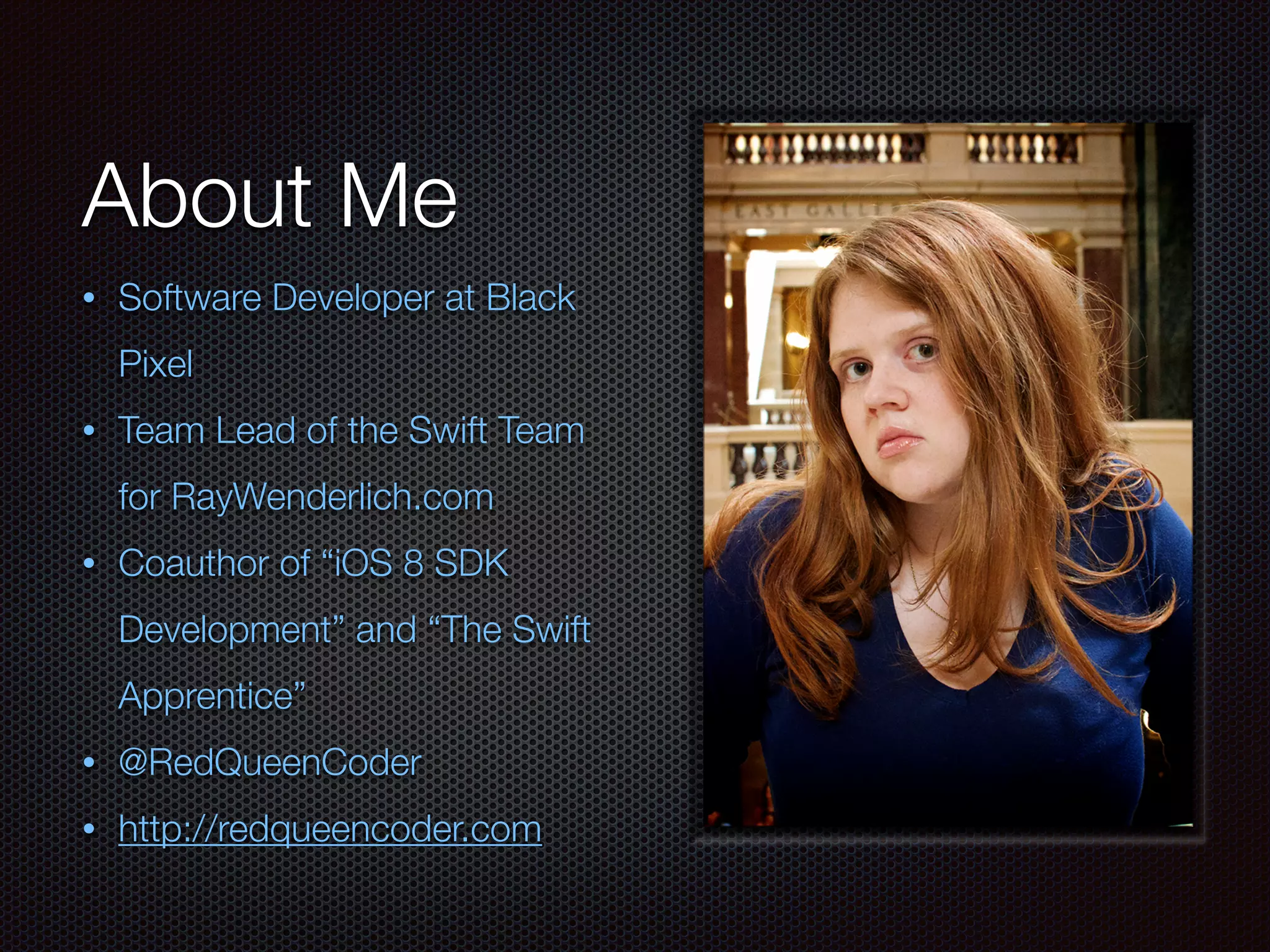 About Me
• Software Developer at Black
Pixel
• Team Lead of the Swift Team
for RayWenderlich.com
• Coauthor of “iOS 8 SDK
Development” and “The Swift
Apprentice”
• @RedQueenCoder
• http://redqueencoder.com
 