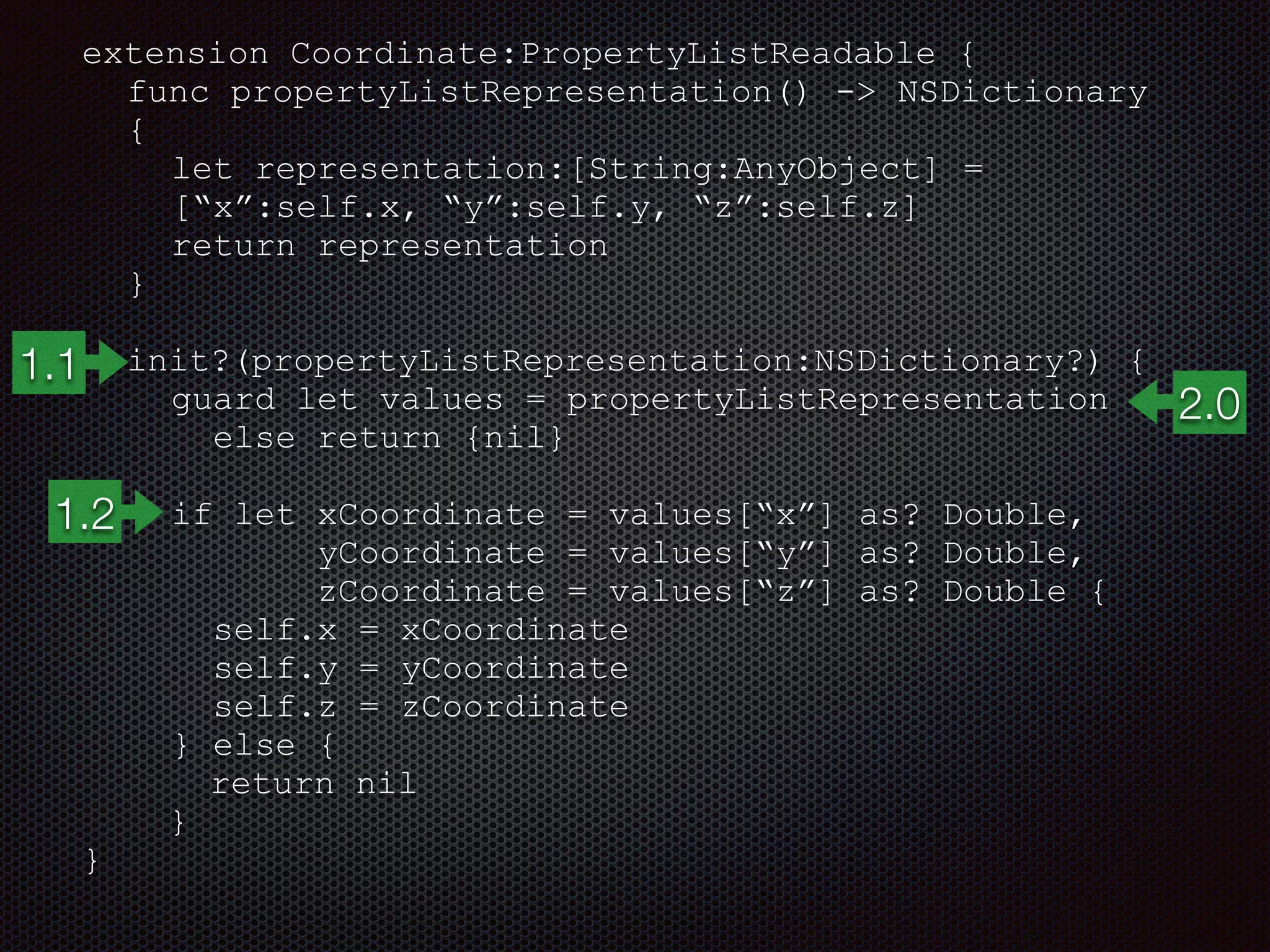 extension Coordinate:PropertyListReadable {
func propertyListRepresentation() -> NSDictionary
{
let representation:[String:AnyObject] =
[“x”:self.x, “y”:self.y, “z”:self.z]
return representation
}
init?(propertyListRepresentation:NSDictionary?) {
guard let values = propertyListRepresentation
else return {nil}
if let xCoordinate = values[“x”] as? Double,
yCoordinate = values[“y”] as? Double,
zCoordinate = values[“z”] as? Double {
self.x = xCoordinate
self.y = yCoordinate
self.z = zCoordinate
} else {
return nil
}
}
1.1
2.0
1.2
 