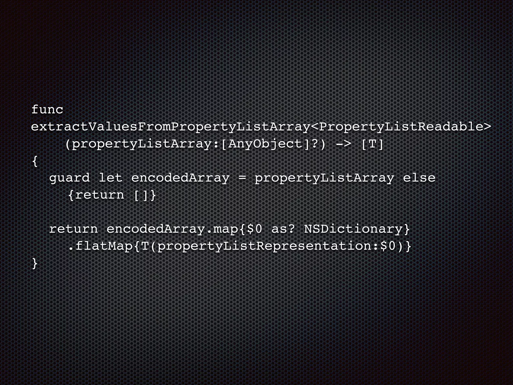func
extractValuesFromPropertyListArray<PropertyListReadable>
(propertyListArray:[AnyObject]?) -> [T]
{
guard let encodedArray = propertyListArray else
{return []}
return encodedArray.map{$0 as? NSDictionary}
.flatMap{T(propertyListRepresentation:$0)}
}
 