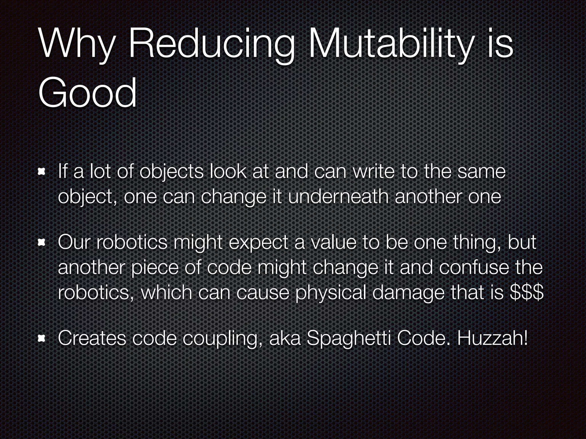 Why Reducing Mutability is
Good
If a lot of objects look at and can write to the same
object, one can change it underneath another one
Our robotics might expect a value to be one thing, but
another piece of code might change it and confuse the
robotics, which can cause physical damage that is $$$
Creates code coupling, aka Spaghetti Code. Huzzah!
 