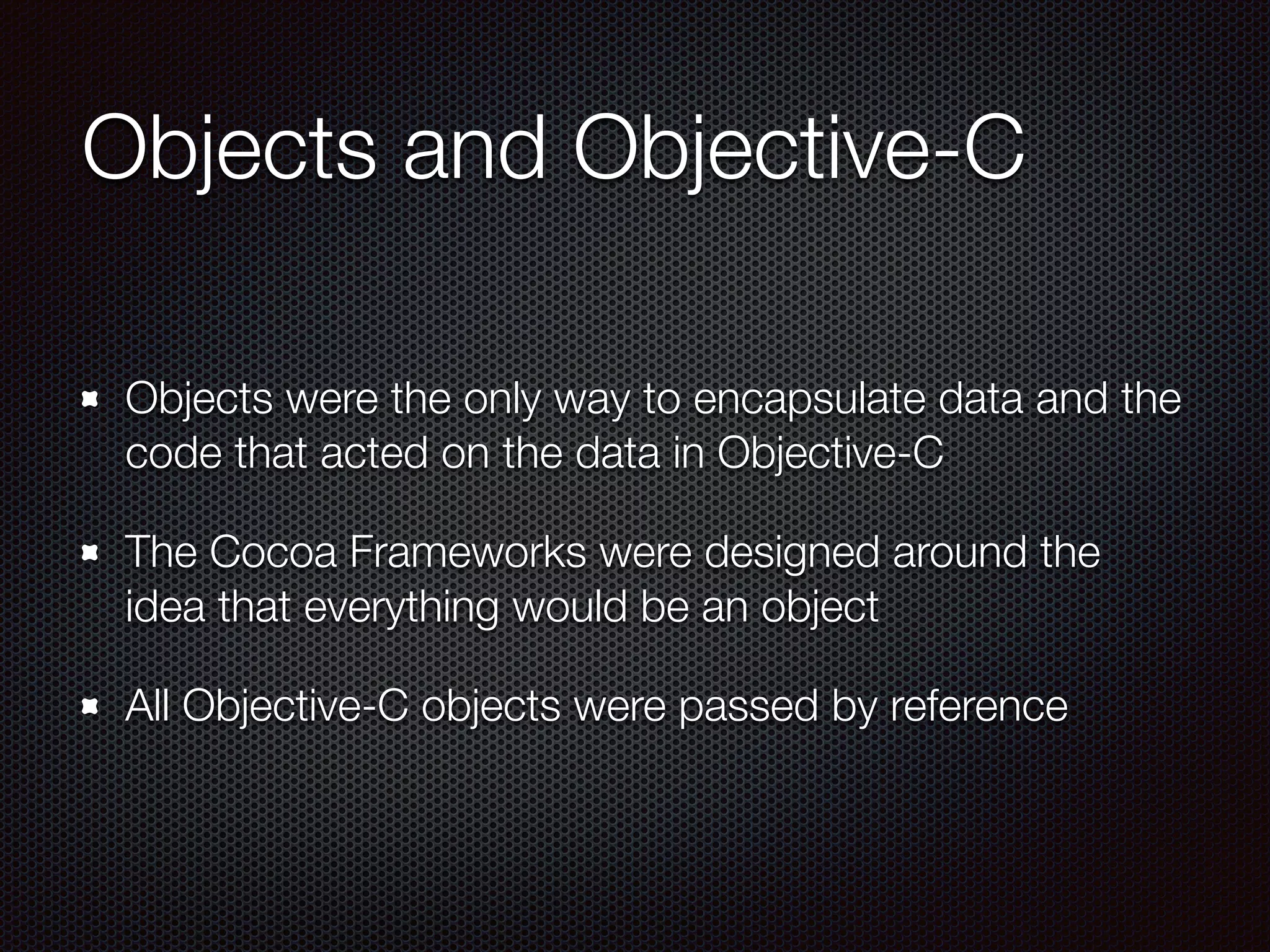 Objects and Objective-C
Objects were the only way to encapsulate data and the
code that acted on the data in Objective-C
The Cocoa Frameworks were designed around the
idea that everything would be an object
All Objective-C objects were passed by reference
 