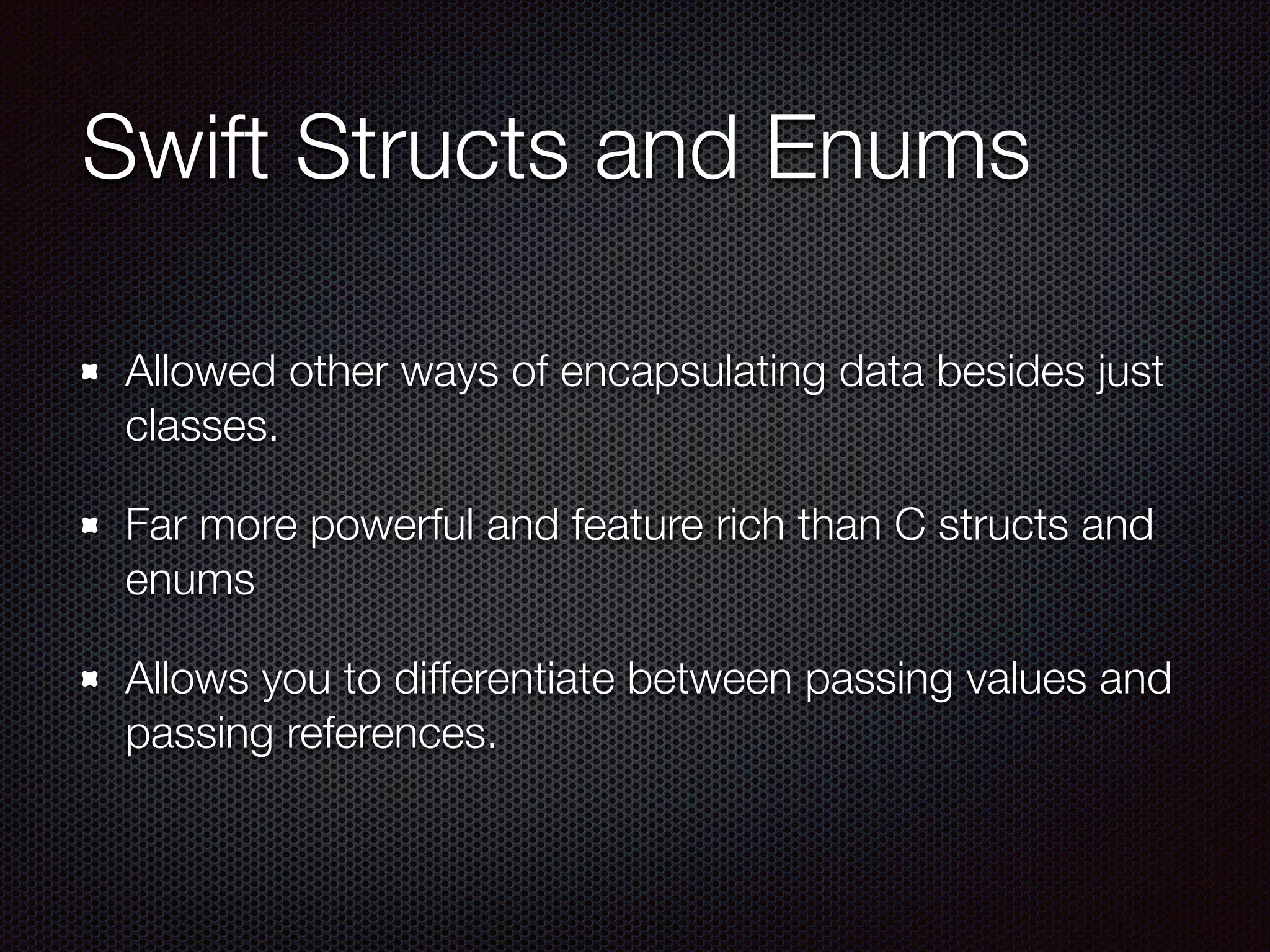 Swift Structs and Enums
Allowed other ways of encapsulating data besides just
classes.
Far more powerful and feature rich than C structs and
enums
Allows you to differentiate between passing values and
passing references.
 