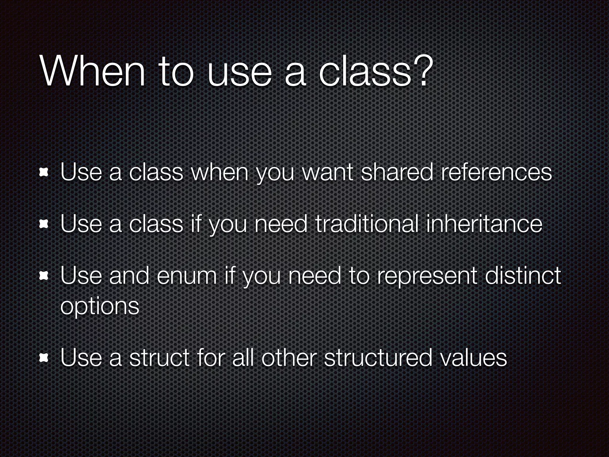 When to use a class?
Use a class when you want shared references
Use a class if you need traditional inheritance
Use and enum if you need to represent distinct
options
Use a struct for all other structured values
 