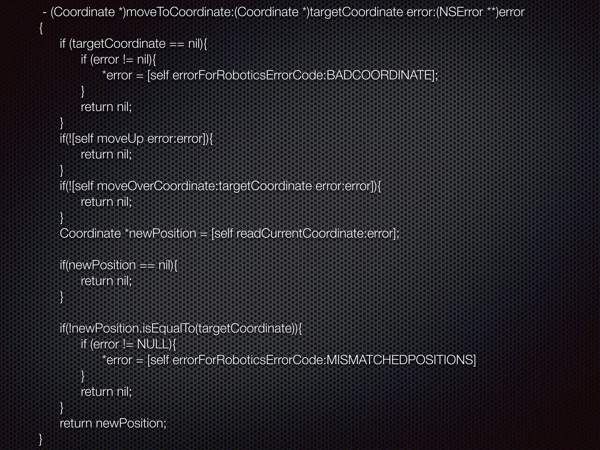 - (Coordinate *)moveToCoordinate:(Coordinate *)targetCoordinate error:(NSError **)error
{
if (targetCoordinate == nil){
if (error != nil){
*error = [self errorForRoboticsErrorCode:BADCOORDINATE];
}
return nil;
}
if(![self moveUp error:error]){
return nil;
}
if(![self moveOverCoordinate:targetCoordinate error:error]){
return nil;
}
Coordinate *newPosition = [self readCurrentCoordinate:error];
if(newPosition == nil){
return nil;
}
if(!newPosition.isEqualTo(targetCoordinate)){
if (error != NULL){
*error = [self errorForRoboticsErrorCode:MISMATCHEDPOSITIONS]
}
return nil;
}
return newPosition;
}
 