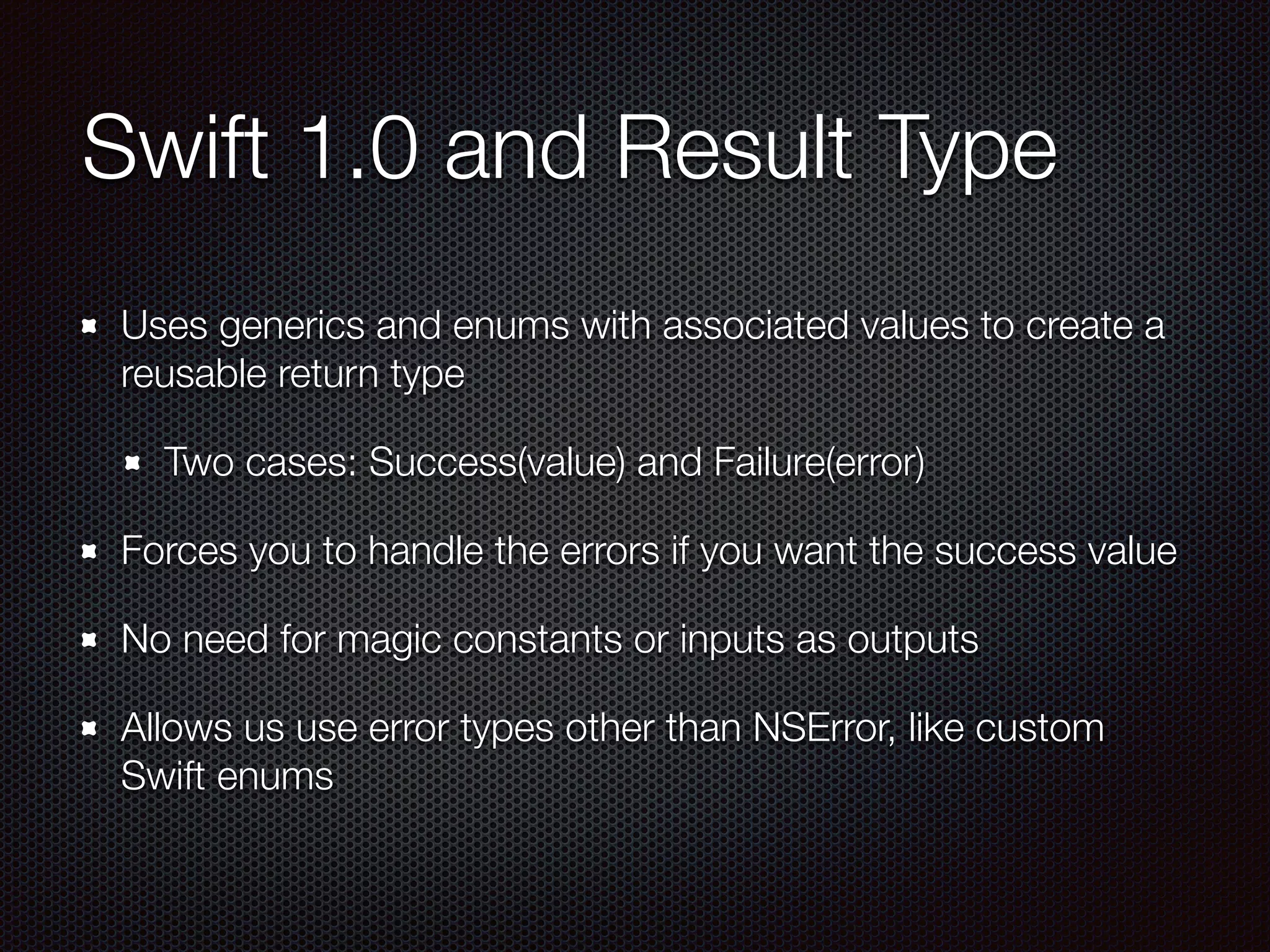 Swift 1.0 and Result Type
Uses generics and enums with associated values to create a
reusable return type
Two cases: Success(value) and Failure(error)
Forces you to handle the errors if you want the success value
No need for magic constants or inputs as outputs
Allows us use error types other than NSError, like custom
Swift enums
 
