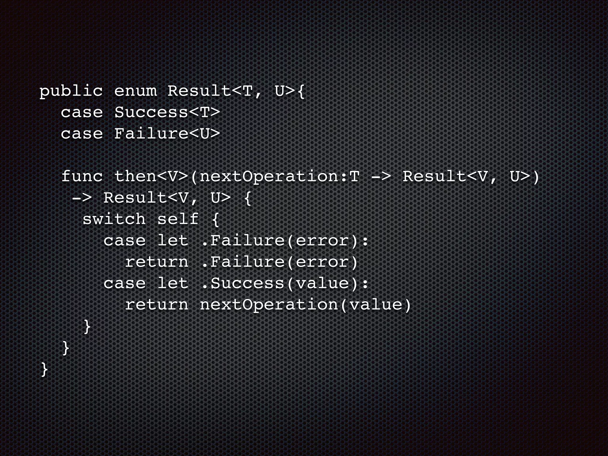 public enum Result<T, U>{
case Success<T>
case Failure<U>
func then<V>(nextOperation:T -> Result<V, U>)
-> Result<V, U> {
switch self {
case let .Failure(error):
return .Failure(error)
case let .Success(value):
return nextOperation(value)
}
}
}
 