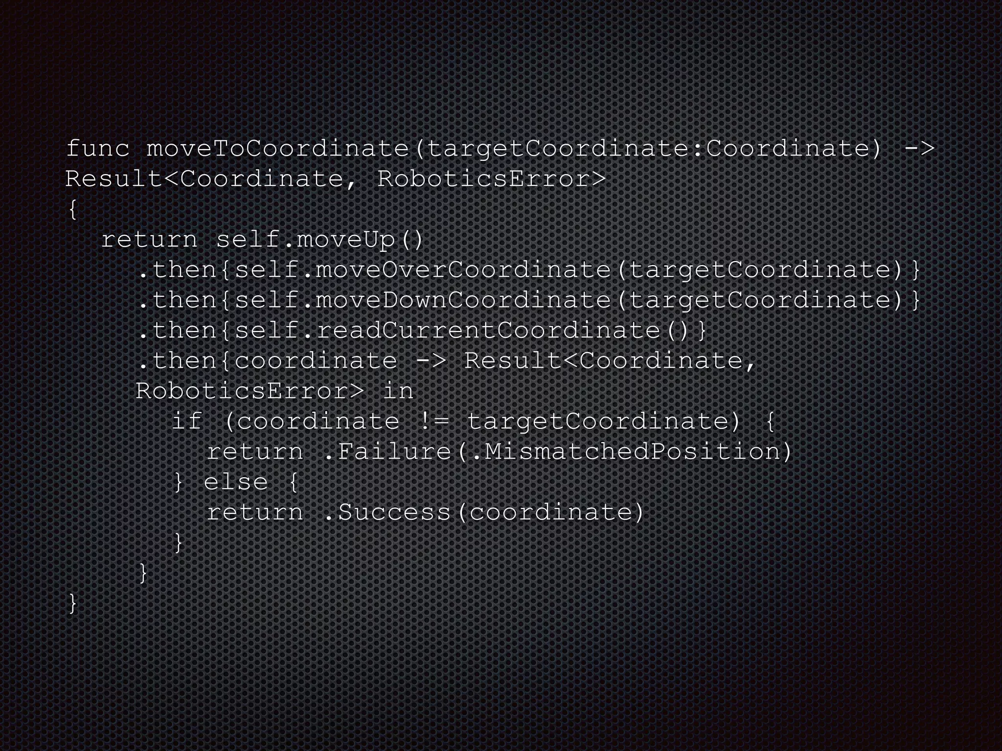 func moveToCoordinate(targetCoordinate:Coordinate) ->
Result<Coordinate, RoboticsError>
{
return self.moveUp()
.then{self.moveOverCoordinate(targetCoordinate)}
.then{self.moveDownCoordinate(targetCoordinate)}
.then{self.readCurrentCoordinate()}
.then{coordinate -> Result<Coordinate,
RoboticsError> in
if (coordinate != targetCoordinate) {
return .Failure(.MismatchedPosition)
} else {
return .Success(coordinate)
}
}
}
 