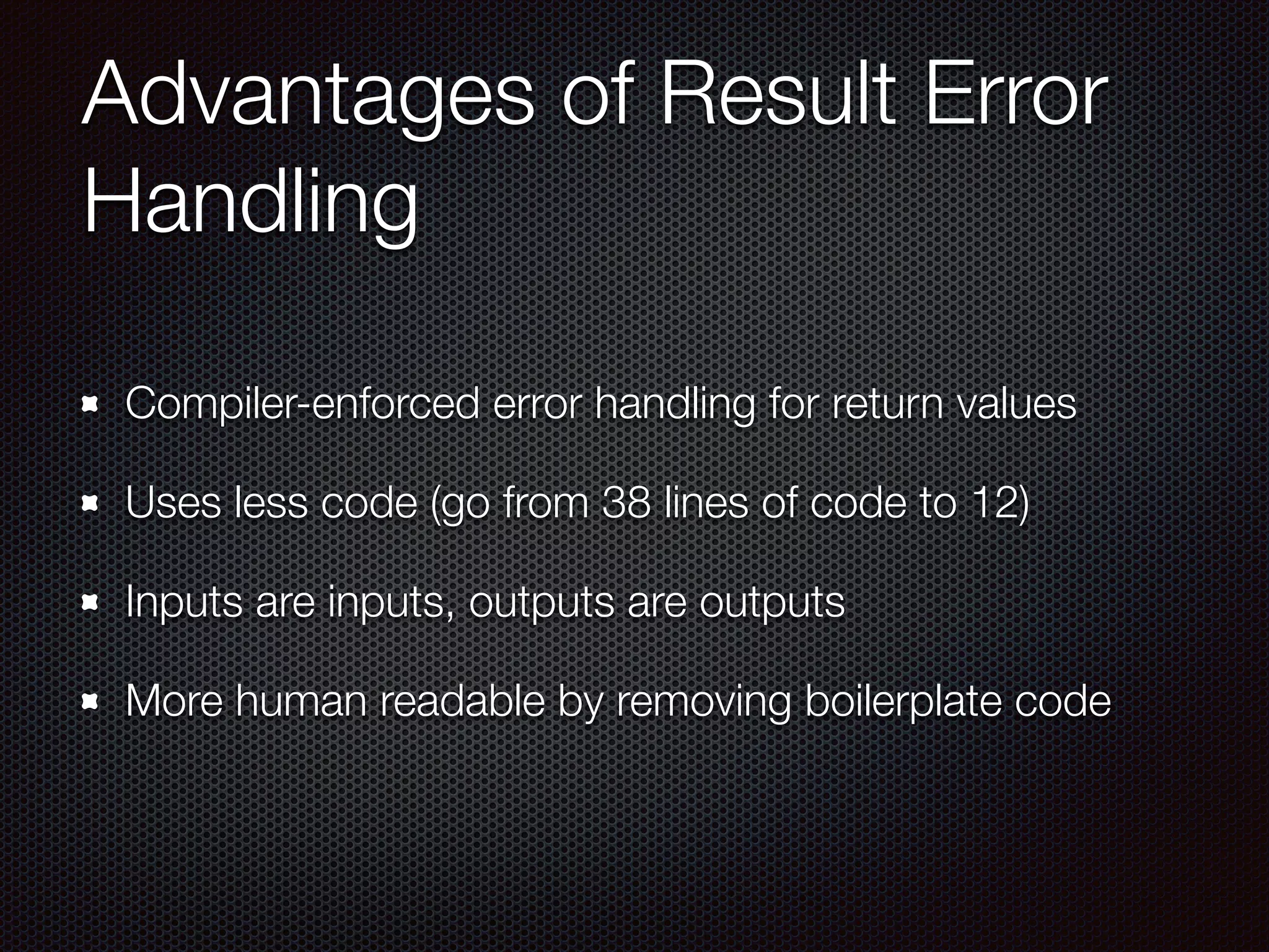 Advantages of Result Error
Handling
Compiler-enforced error handling for return values
Uses less code (go from 38 lines of code to 12)
Inputs are inputs, outputs are outputs
More human readable by removing boilerplate code
 