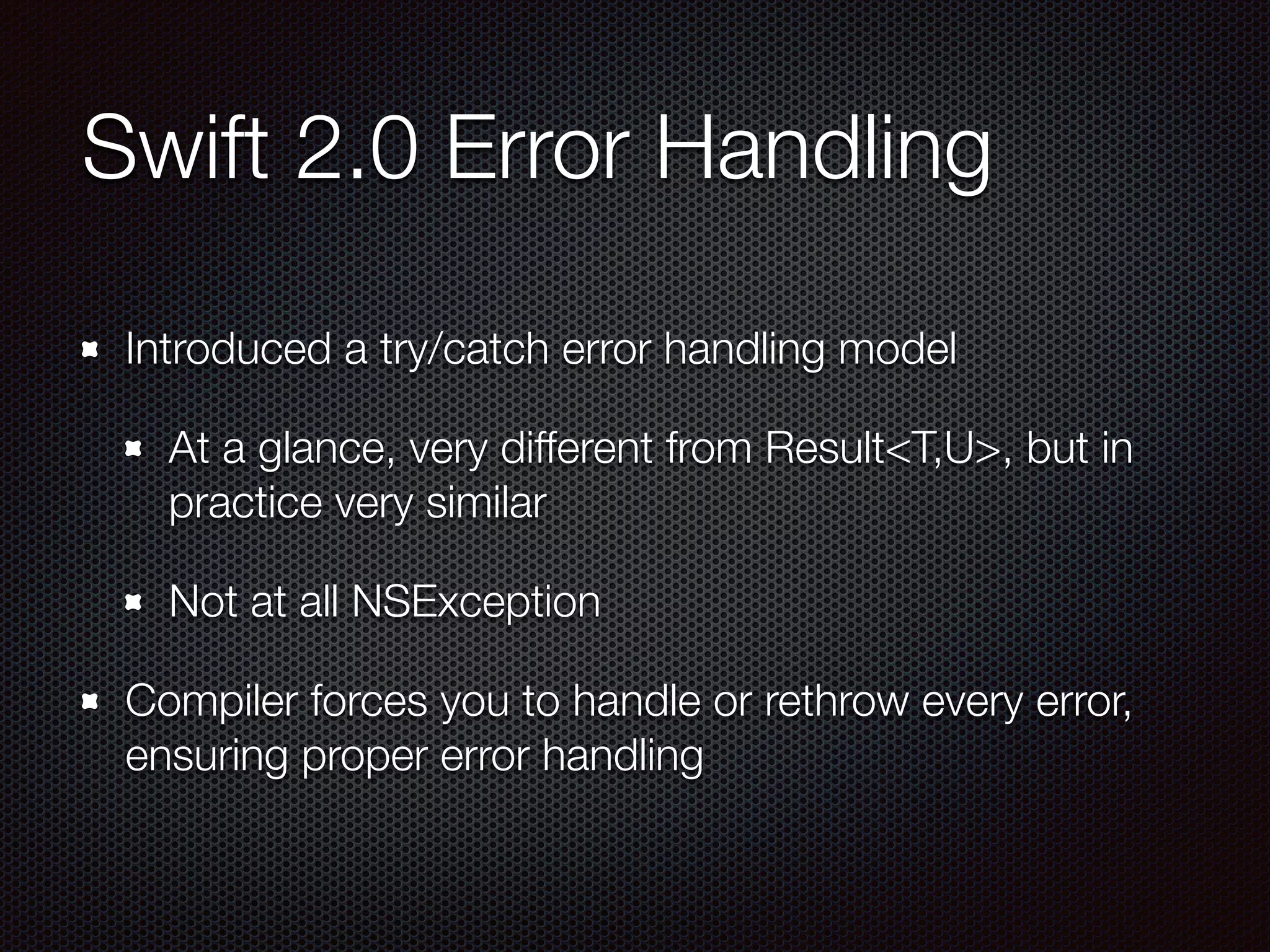 Swift 2.0 Error Handling
Introduced a try/catch error handling model
At a glance, very different from Result<T,U>, but in
practice very similar
Not at all NSException
Compiler forces you to handle or rethrow every error,
ensuring proper error handling
 