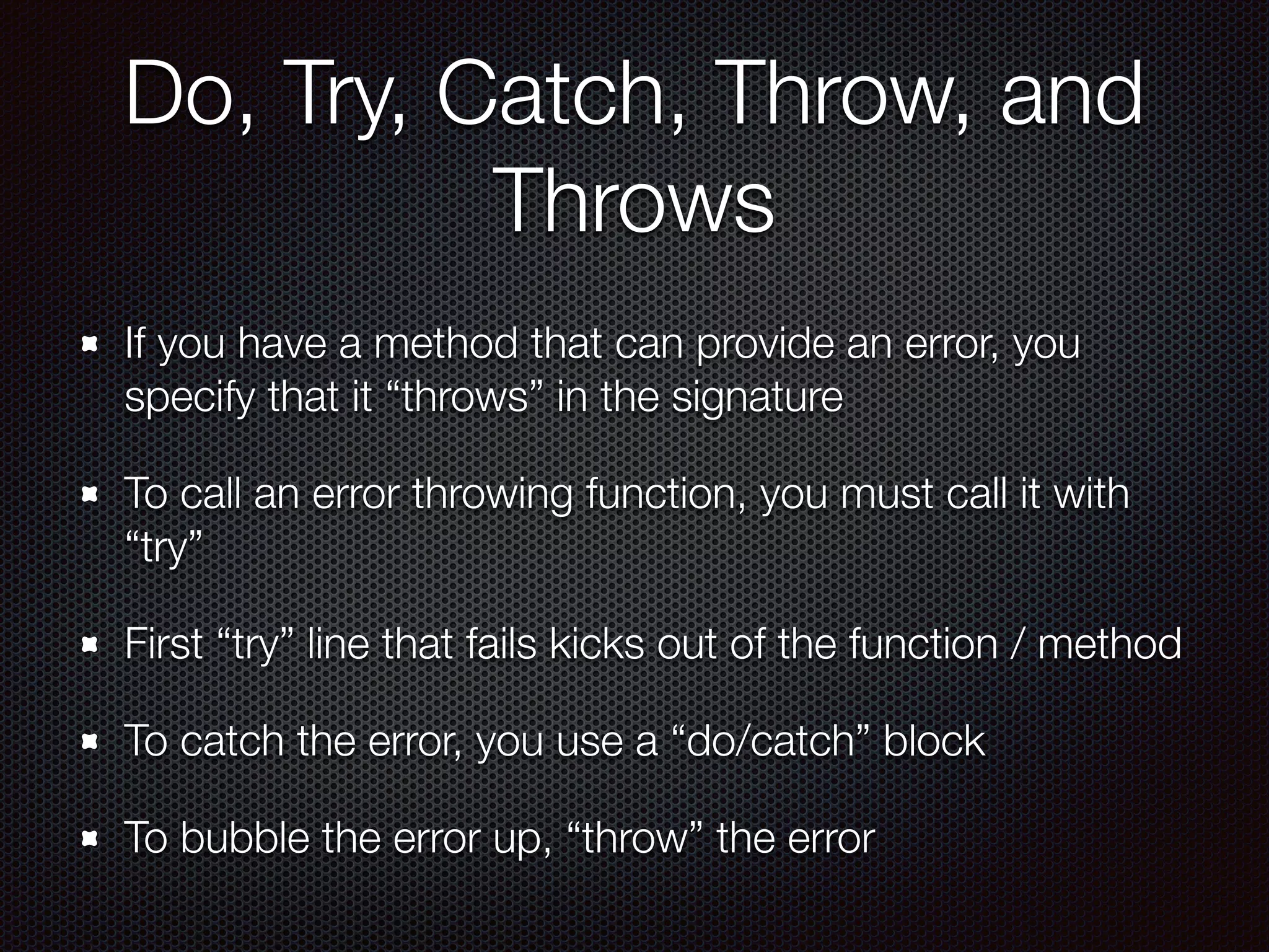 Do, Try, Catch, Throw, and
Throws
If you have a method that can provide an error, you
specify that it “throws” in the signature
To call an error throwing function, you must call it with
“try”
First “try” line that fails kicks out of the function / method
To catch the error, you use a “do/catch” block
To bubble the error up, “throw” the error
 