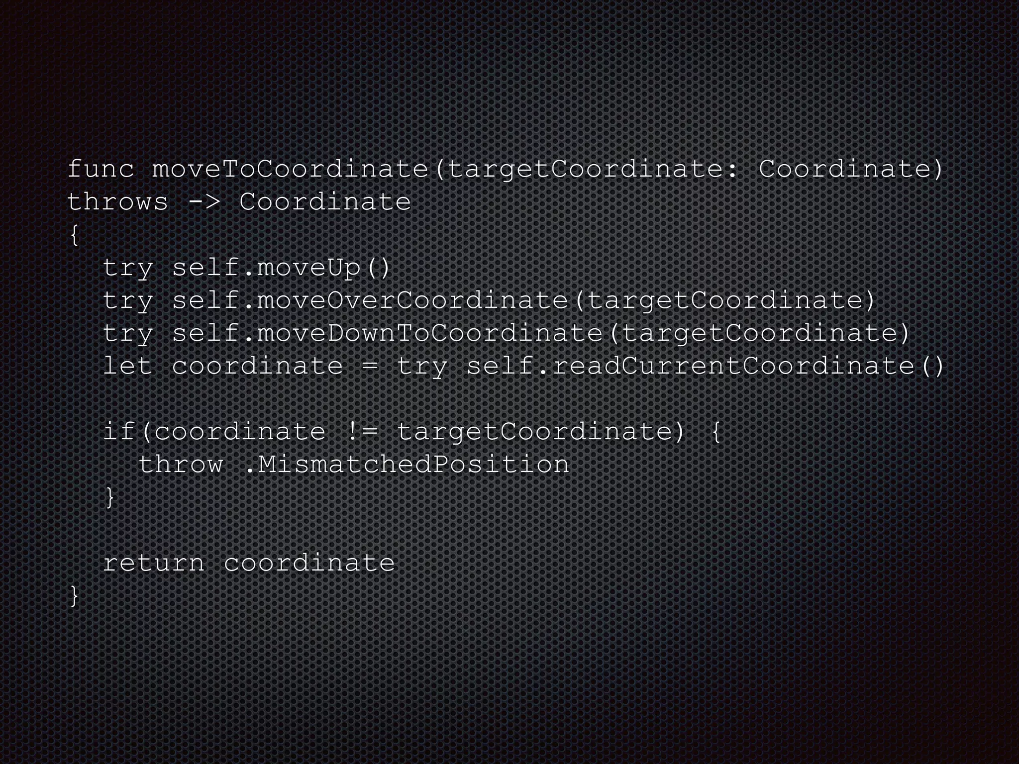 func moveToCoordinate(targetCoordinate: Coordinate)
throws -> Coordinate
{
try self.moveUp()
try self.moveOverCoordinate(targetCoordinate)
try self.moveDownToCoordinate(targetCoordinate)
let coordinate = try self.readCurrentCoordinate()
if(coordinate != targetCoordinate) {
throw .MismatchedPosition
}
return coordinate
}
 