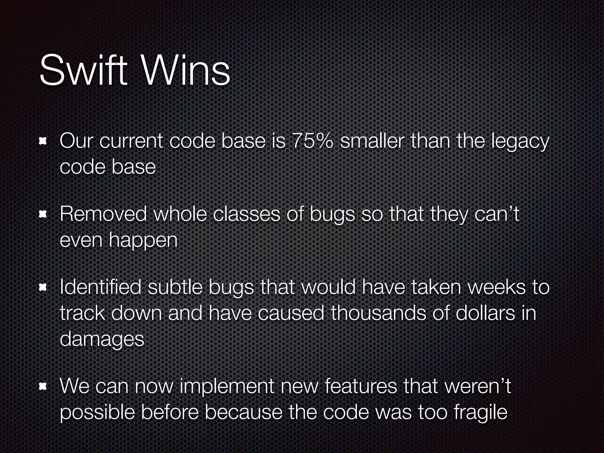 Swift Wins
Our current code base is 75% smaller than the legacy
code base
Removed whole classes of bugs so that they can’t
even happen
Identiﬁed subtle bugs that would have taken weeks to
track down and have caused thousands of dollars in
damages
We can now implement new features that weren’t
possible before because the code was too fragile
 