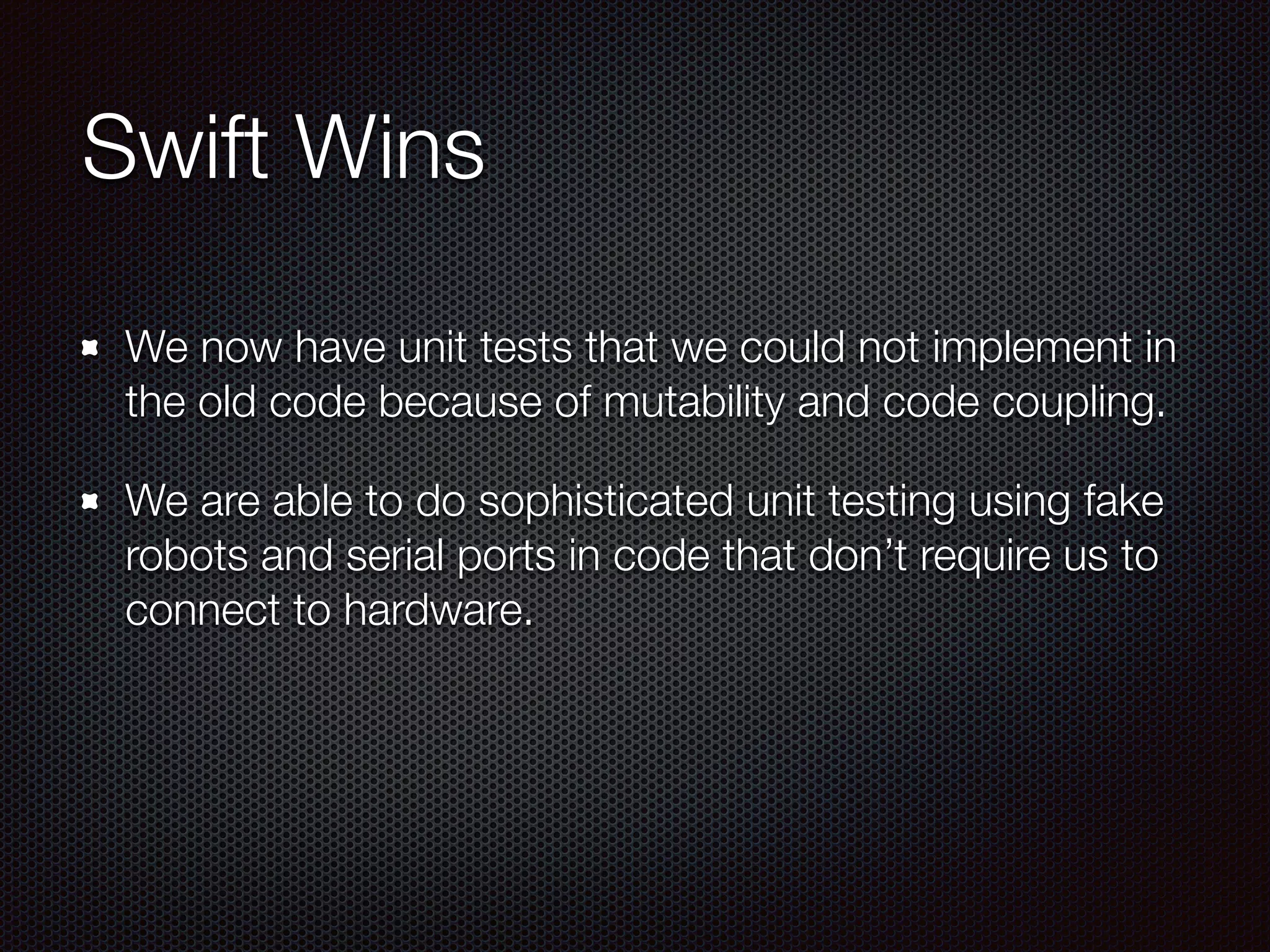 Swift Wins
We now have unit tests that we could not implement in
the old code because of mutability and code coupling.
We are able to do sophisticated unit testing using fake
robots and serial ports in code that don’t require us to
connect to hardware.
 