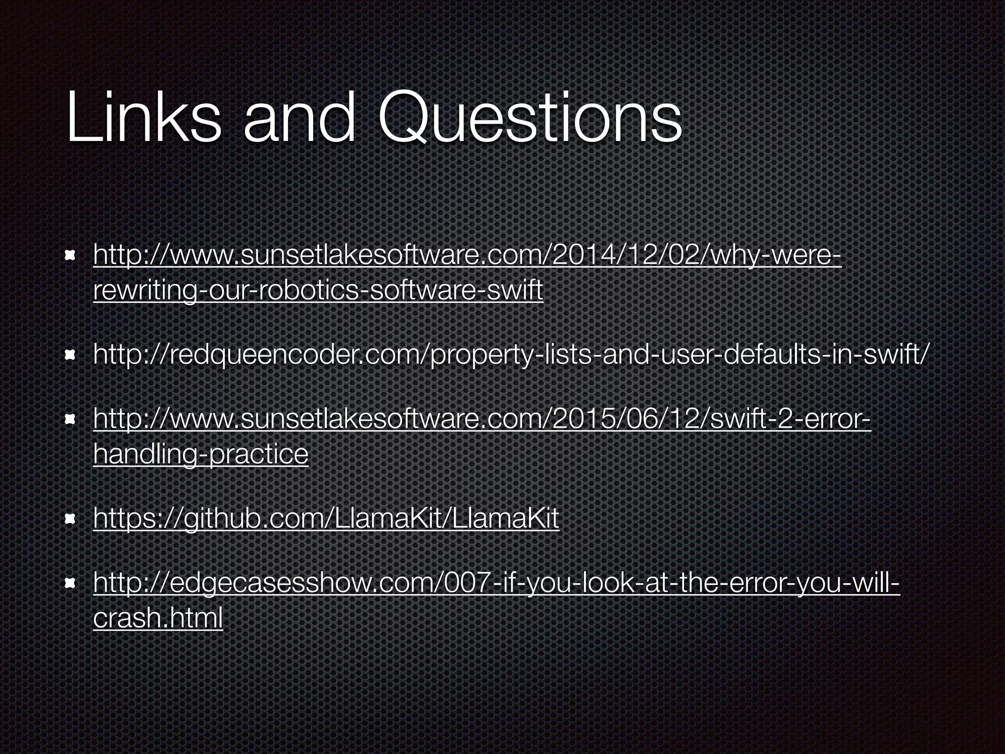 Links and Questions
http://www.sunsetlakesoftware.com/2014/12/02/why-were-
rewriting-our-robotics-software-swift
http://redqueencoder.com/property-lists-and-user-defaults-in-swift/
http://www.sunsetlakesoftware.com/2015/06/12/swift-2-error-
handling-practice
https://github.com/LlamaKit/LlamaKit
http://edgecasesshow.com/007-if-you-look-at-the-error-you-will-
crash.html
 
