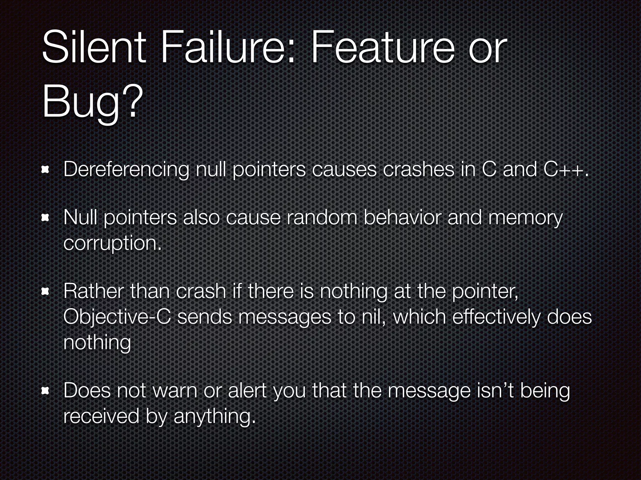 Silent Failure: Feature or
Bug?
Dereferencing null pointers causes crashes in C and C++.
Null pointers also cause random behavior and memory
corruption.
Rather than crash if there is nothing at the pointer,
Objective-C sends messages to nil, which effectively does
nothing
Does not warn or alert you that the message isn’t being
received by anything.
 
