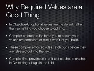 Why Required Values are a
Good Thing
In Objective-C, optional values are the default rather
than something you choose to opt into.
Compiler enforced rules force you to ensure your
values are compliant or else it won’t let you build.
These compiler enforced rules catch bugs before they
are released out into the ﬁeld.
Compile-time prevention > unit test catches > crashes
in QA testing > bugs in the ﬁeld
 
