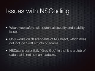 Issues with NSCoding
Weak type safety, with potential security and stability
issues
Only works on descendants of NSObject, which does
not include Swift structs or enums
NSData is essentially “Grey Goo” in that it is a blob of
data that is not human readable.
 