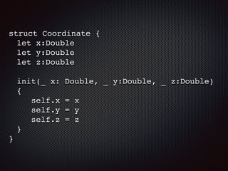 struct Coordinate {
let x:Double
let y:Double
let z:Double
init(_ x: Double, _ y:Double, _ z:Double)
{
self.x = x
self.y = y
self.z = z
}
}
 