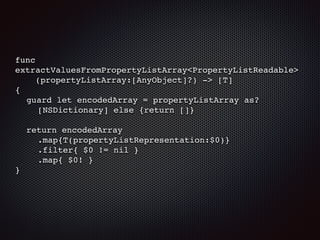 func
extractValuesFromPropertyListArray<PropertyListReadable>
(propertyListArray:[AnyObject]?) -> [T]
{
guard let encodedArray = propertyListArray as?
[NSDictionary] else {return []}
return encodedArray
.map{T(propertyListRepresentation:$0)}
.filter{ $0 != nil }
.map{ $0! }
}
 
